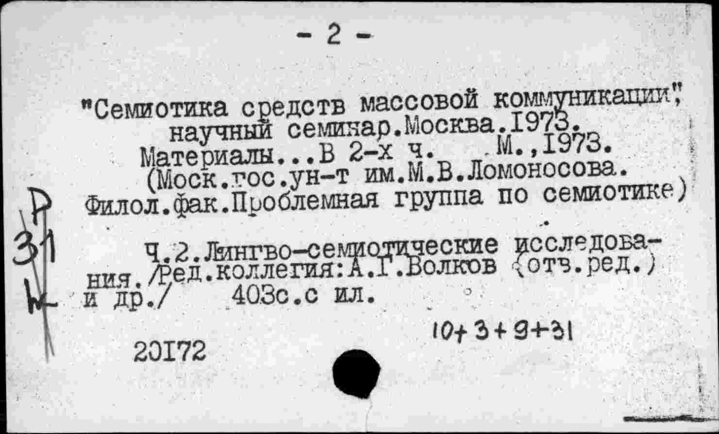 ﻿- 2 -
"Семиотика средств массовой коммуникад.ж,«., научный семинар.Москва.1973.
Материалы...В 2-х ч. -М.,1973.
(Моск т’ос.ун—т им.М*В• Ломоносова»
( МОСК . ЛОС . У л— Г »1«*. т . X» •	--  .
Р Филол.фак.Проблемная группа по семиотике) V ни,	^тТрДеТ7
ы_ и до./	40,3с.с ил.
20172
10+ 3+ 3+-Ы